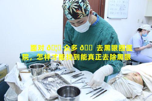 面对 🦉 众多 🐠 去黑眼圈医院，怎样才能找到能真正去除黑眼圈告别熊猫眼的